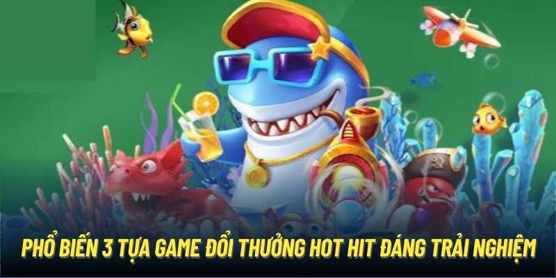 Phổ biến 3 tựa game đổi thưởng hot hit đáng trải nghiệm